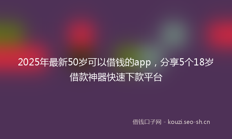 2025年最新50岁可以借钱的app，分享5个18岁借款神器快速下款平台