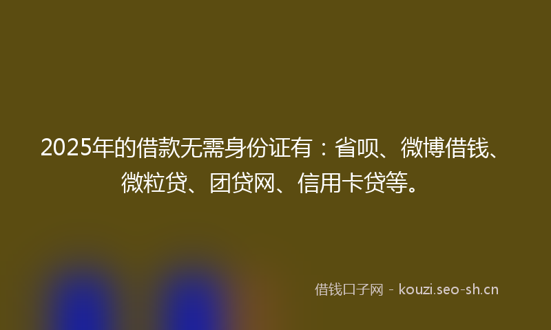2025年的借款无需身份证有：省呗、微博借钱、微粒贷、团贷网、信用卡贷等。