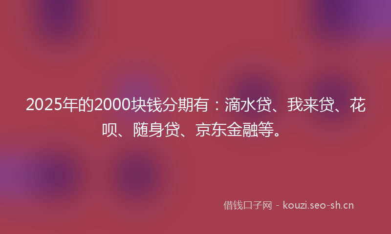 2025年的2000块钱分期有：滴水贷、我来贷、花呗、随身贷、京东金融等。