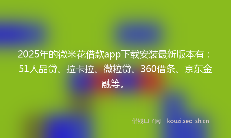 2025年的微米花借款app下载安装最新版本有：51人品贷、拉卡拉、微粒贷、360借条、京东金融等。