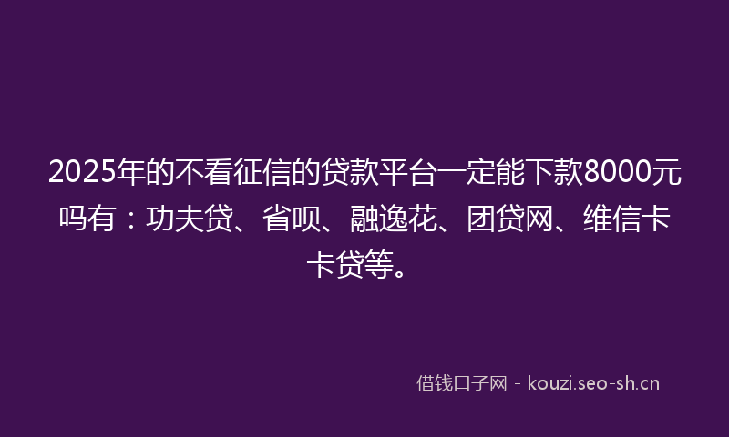 2025年的不看征信的贷款平台一定能下款8000元吗有：功夫贷、省呗、融逸花、团贷网、维信卡卡贷等。