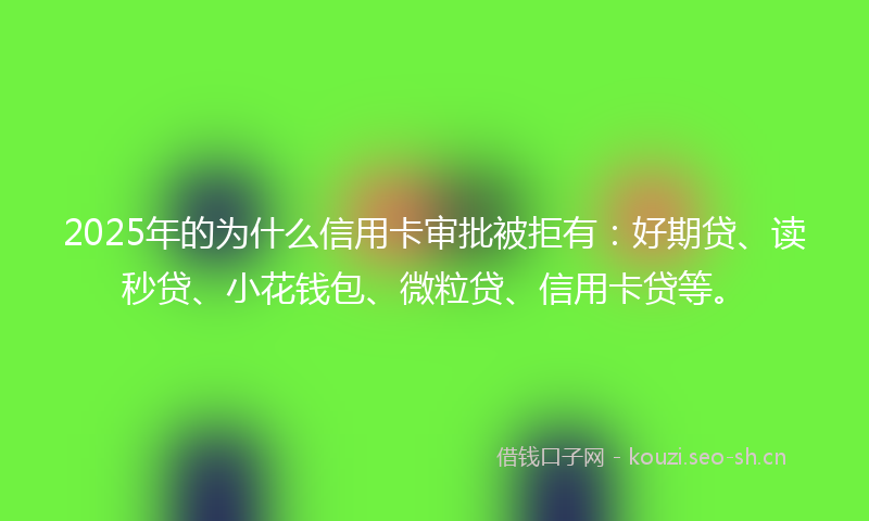 2025年的为什么信用卡审批被拒有：好期贷、读秒贷、小花钱包、微粒贷、信用卡贷等。