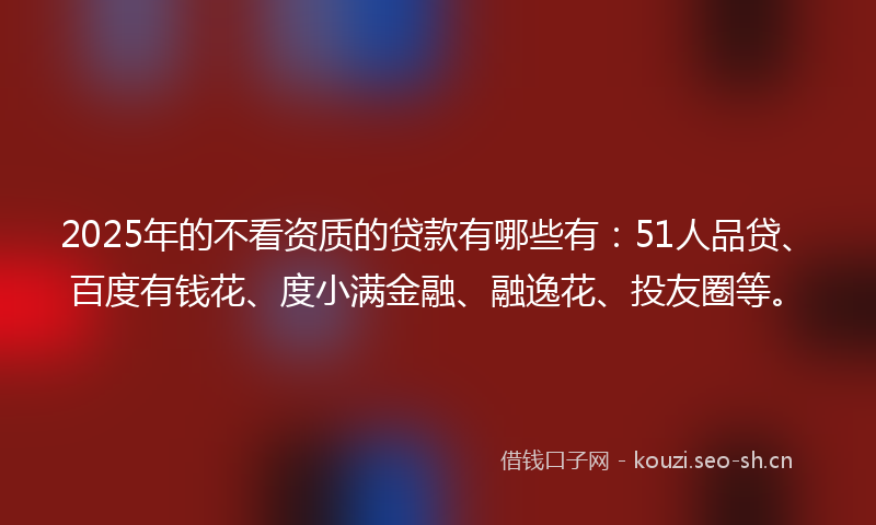 2025年的不看资质的贷款有哪些有：51人品贷、百度有钱花、度小满金融、融逸花、投友圈等。