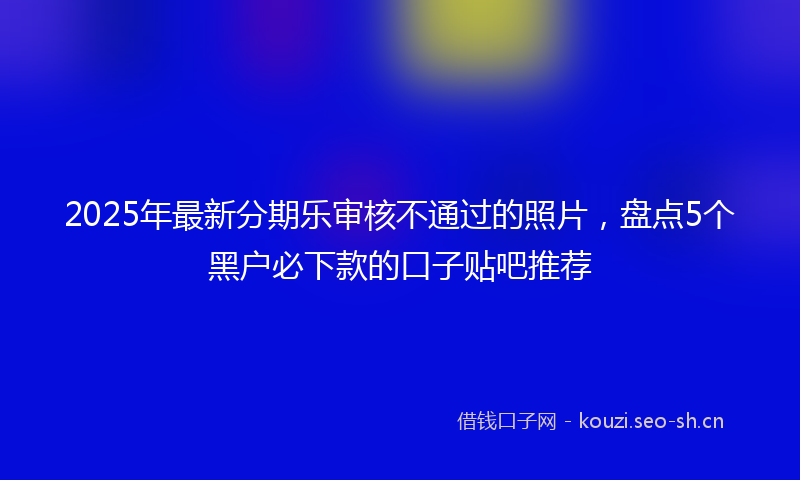 2025年最新分期乐审核不通过的照片，盘点5个黑户必下款的口子贴吧推荐