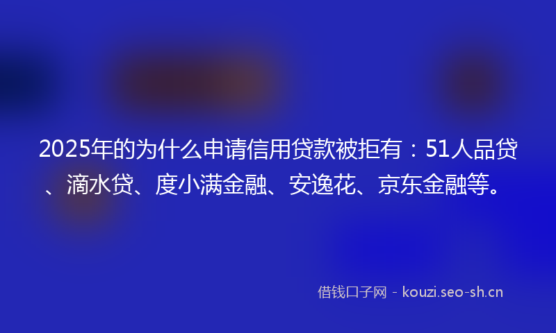 2025年的为什么申请信用贷款被拒有：51人品贷、滴水贷、度小满金融、安逸花、京东金融等。