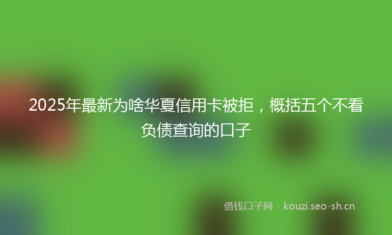 2025年最新为啥华夏信用卡被拒，概括五个不看负债查询的口子