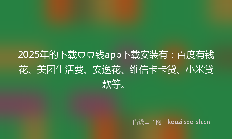 2025年的下载豆豆钱app下载安装有：百度有钱花、美团生活费、安逸花、维信卡卡贷、小米贷款等。