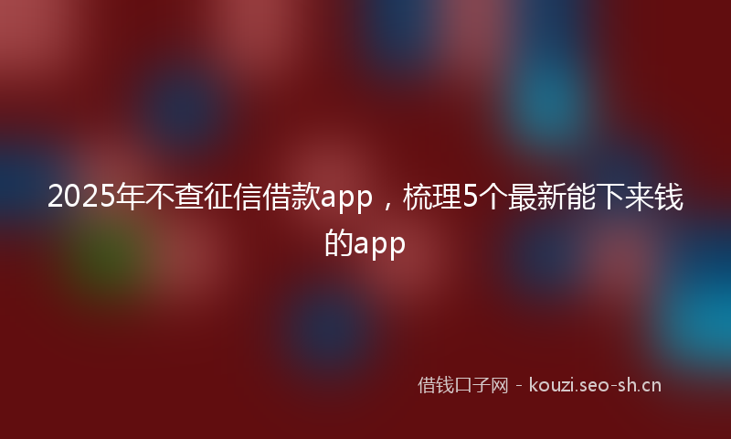 2025年不查征信借款app，梳理5个最新能下来钱的app