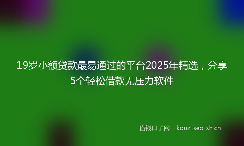 19岁小额贷款最易通过的平台2025年精选，分享5个轻松借款无压力软件