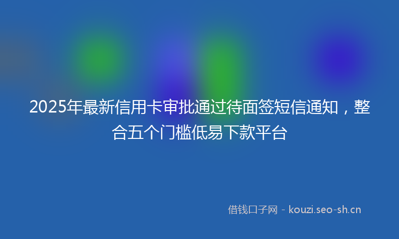 2025年最新信用卡审批通过待面签短信通知,整合五个门槛低易下款平台
