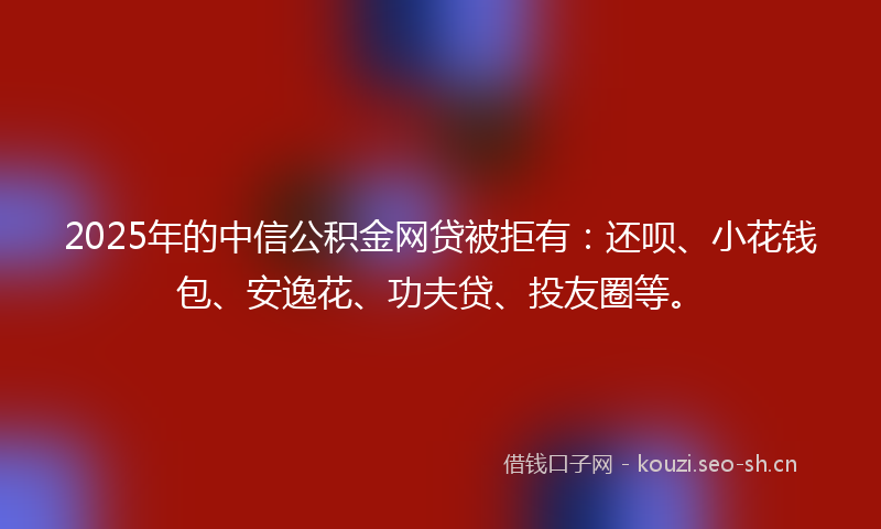 2025年的中信公积金网贷被拒有：还呗、小花钱包、安逸花、功夫贷、投友圈等。