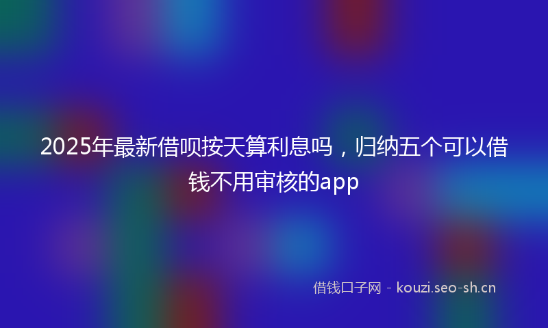 2025年最新借呗按天算利息吗，归纳五个可以借钱不用审核的app