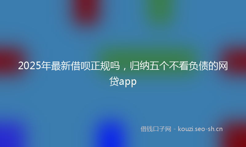 2025年最新借呗正规吗，归纳五个不看负债的网贷app