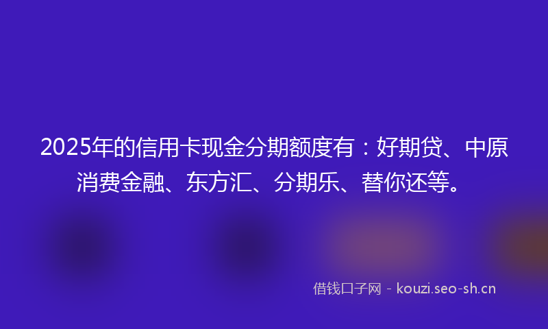 2025年的信用卡现金分期额度有：好期贷、中原消费金融、东方汇、分期乐、替你还等。