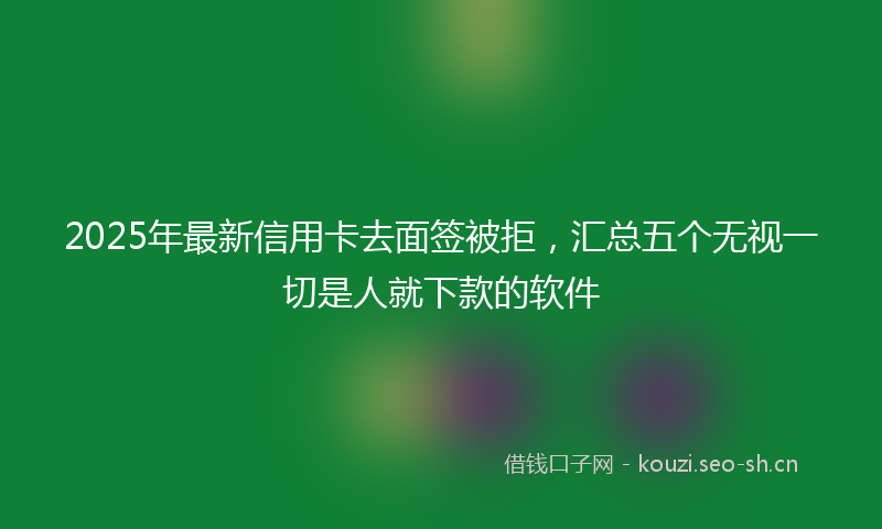 2025年最新信用卡去面签被拒，汇总五个无视一切是人就下款的软件