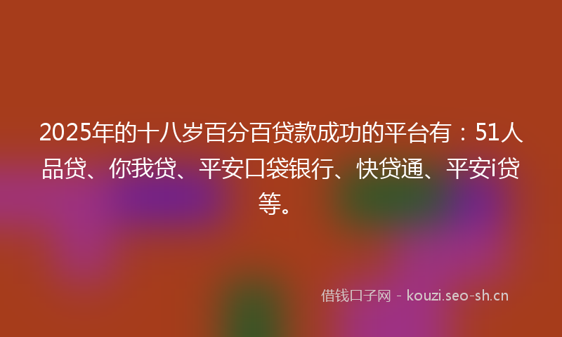 2025年的十八岁百分百贷款成功的平台有：51人品贷、你我贷、平安口袋银行、快贷通、平安i贷等。