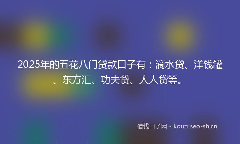 2025年的五花八门贷款口子有：滴水贷、洋钱罐、东方汇、功夫贷、人人贷等。