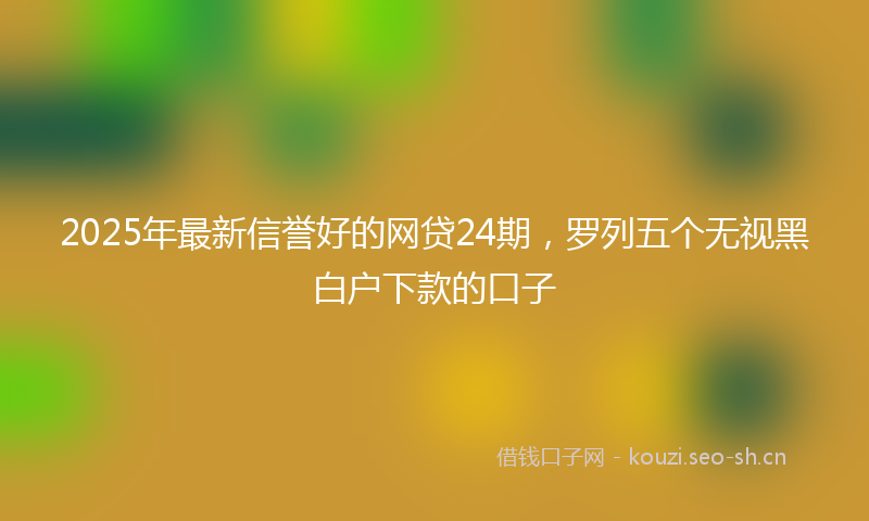 2025年最新信誉好的网贷24期，罗列五个无视黑白户下款的口子