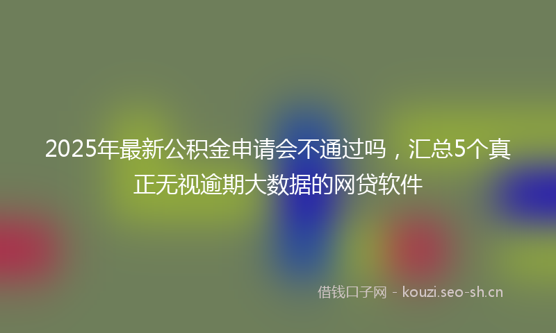 2025年最新公积金申请会不通过吗，汇总5个真正无视逾期大数据的网贷软件
