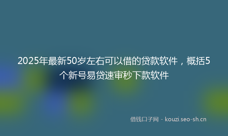 2025年最新50岁左右可以借的贷款软件，概括5个新号易贷速审秒下款软件
