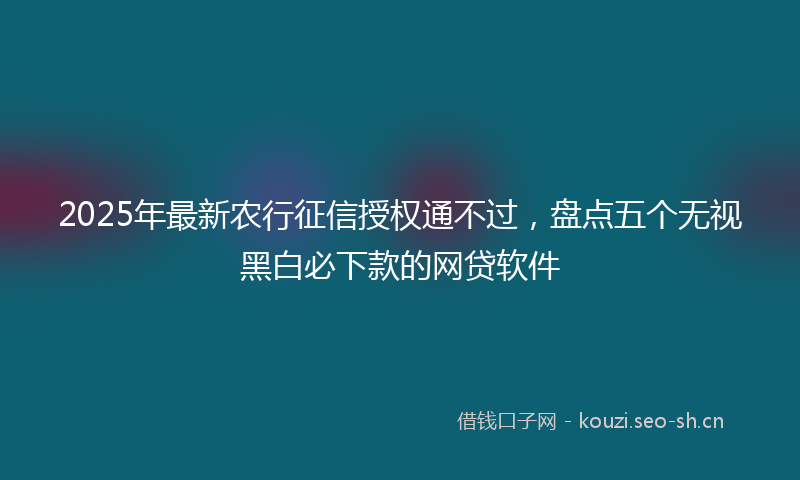 2025年最新农行征信授权通不过，盘点五个无视黑白必下款的网贷软件