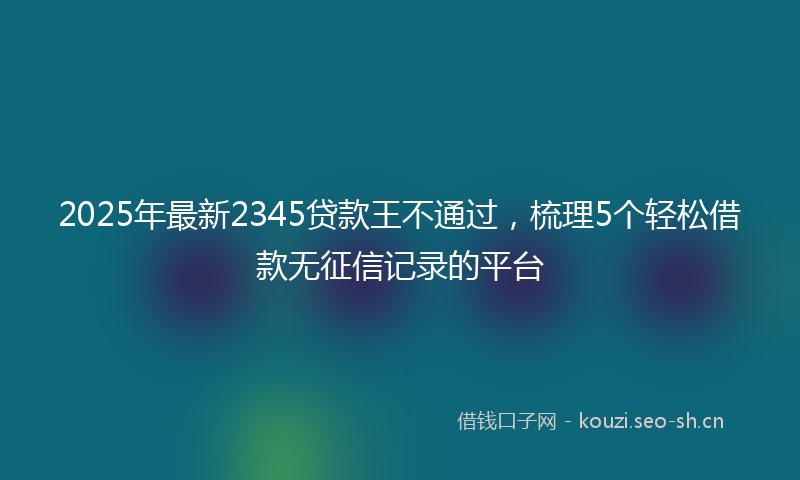 2025年最新2345贷款王不通过，梳理5个轻松借款无征信记录的平台