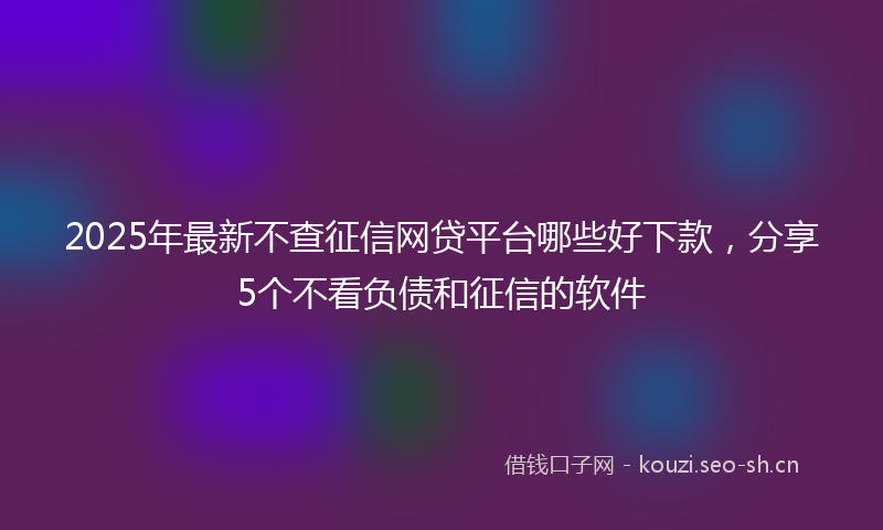 2025年最新不查征信网贷平台哪些好下款，分享5个不看负债和征信的软件