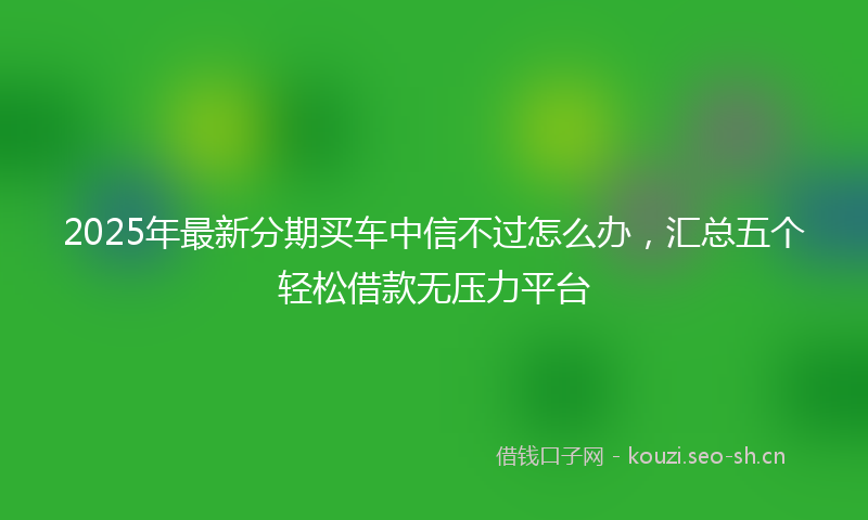 2025年最新分期买车中信不过怎么办，汇总五个轻松借款无压力平台