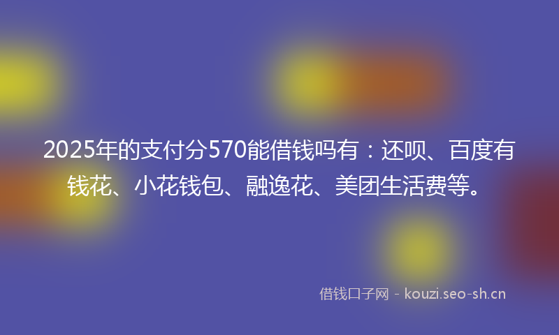 2025年的支付分570能借钱吗有：还呗、百度有钱花、小花钱包、融逸花、美团生活费等。