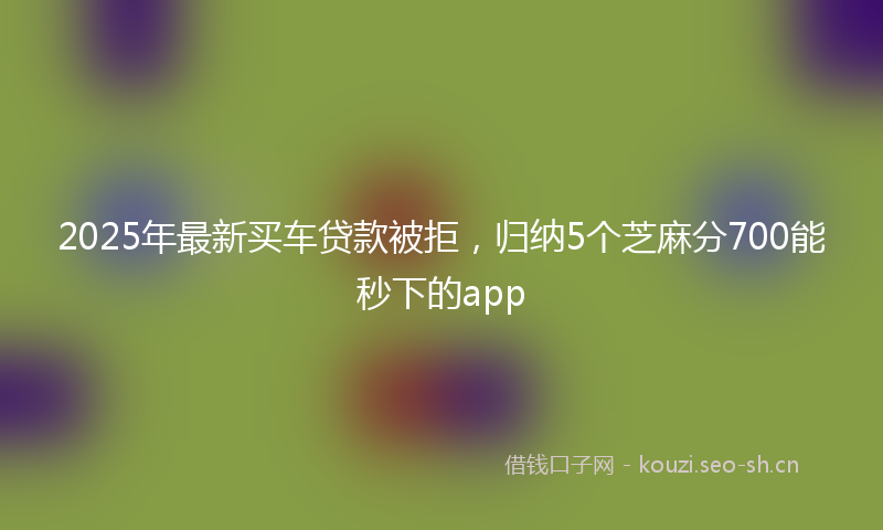 2025年最新买车贷款被拒，归纳5个芝麻分700能秒下的app