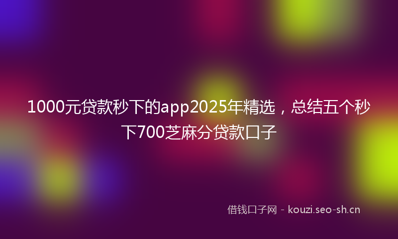 1000元贷款秒下的app2025年精选，总结五个秒下700芝麻分贷款口子