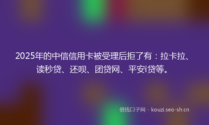 2025年的中信信用卡被受理后拒了有：拉卡拉、读秒贷、还呗、团贷网、平安i贷等。