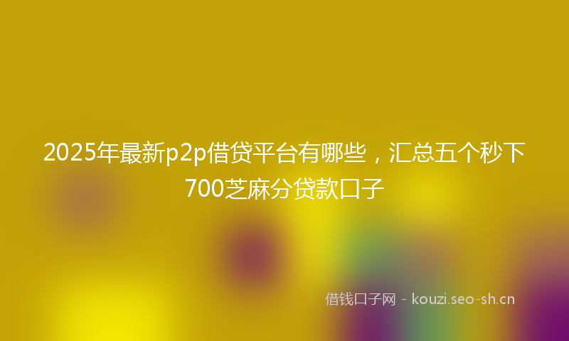 2025年最新p2p借贷平台有哪些，汇总五个秒下700芝麻分贷款口子