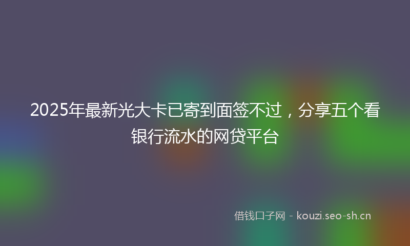 2025年最新光大卡已寄到面签不过，分享五个看银行流水的网贷平台