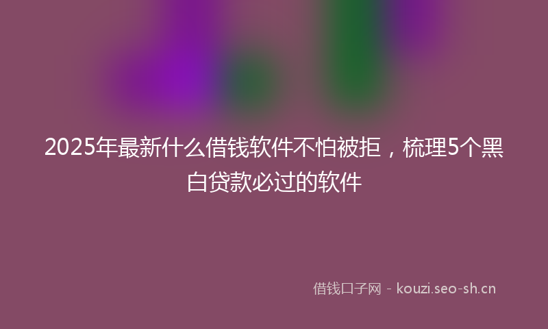 2025年最新什么借钱软件不怕被拒，梳理5个黑白贷款必过的软件