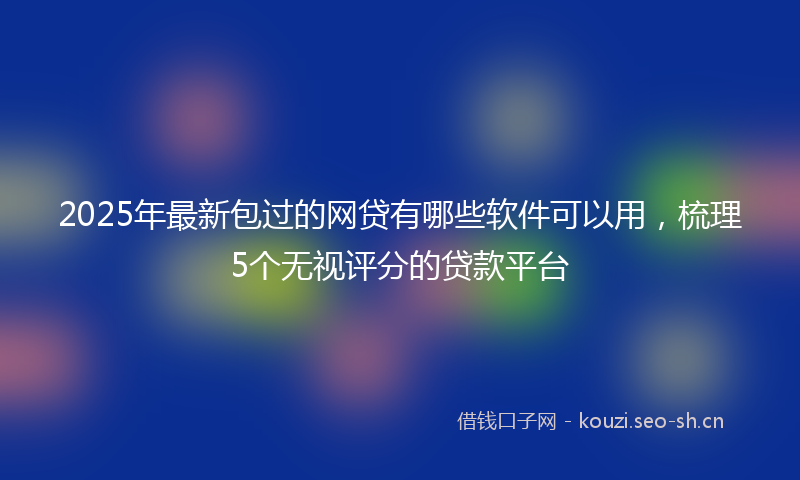 2025年最新包过的网贷有哪些软件可以用，梳理5个无视评分的贷款平台