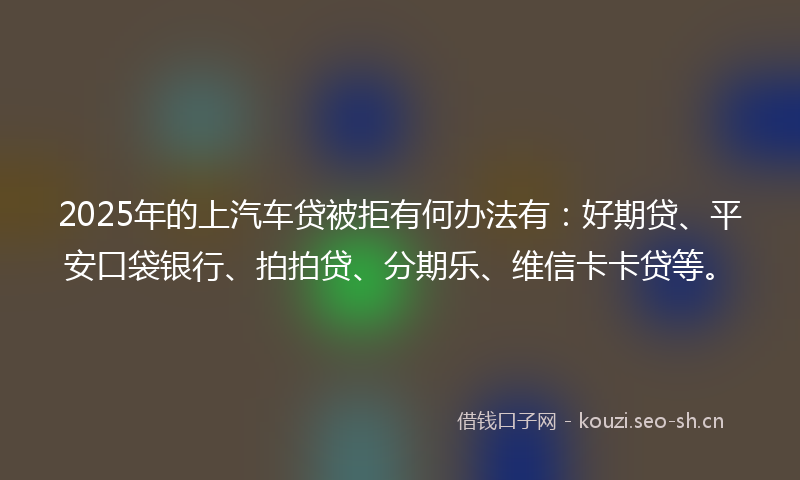 2025年的上汽车贷被拒有何办法有：好期贷、平安口袋银行、拍拍贷、分期乐、维信卡卡贷等。