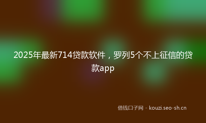 2025年最新714贷款软件，罗列5个不上征信的贷款app