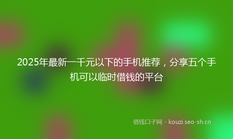 2025年最新一千元以下的手机推荐，分享五个手机可以临时借钱的平台