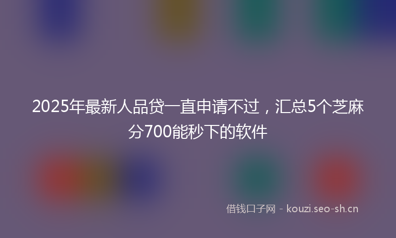 2025年最新人品贷一直申请不过，汇总5个芝麻分700能秒下的软件