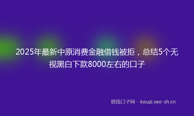 2025年最新中原消费金融借钱被拒，总结5个无视黑白下款8000左右的口子