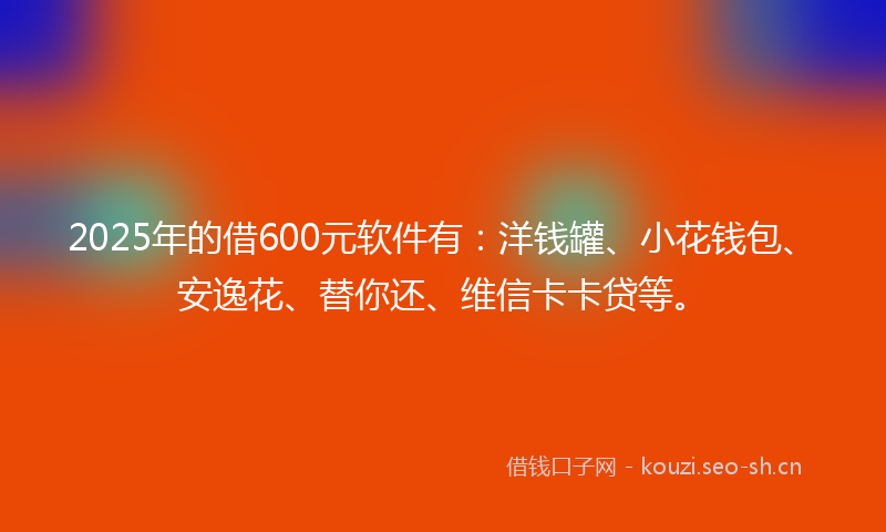 2025年的借600元软件有：洋钱罐、小花钱包、安逸花、替你还、维信卡卡贷等。