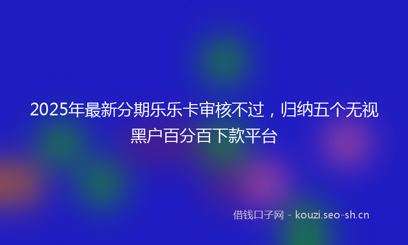 2025年最新分期乐乐卡审核不过，归纳五个无视黑户百分百下款平台