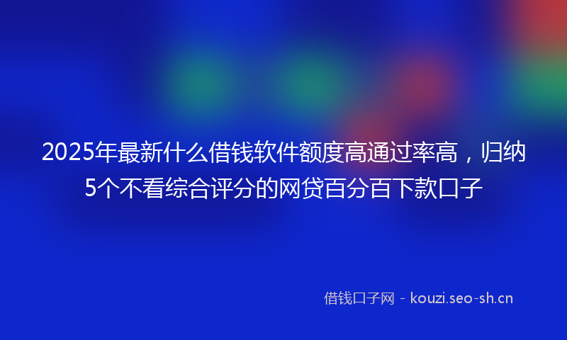 2025年最新什么借钱软件额度高通过率高，归纳5个不看综合评分的网贷百分百下款口子