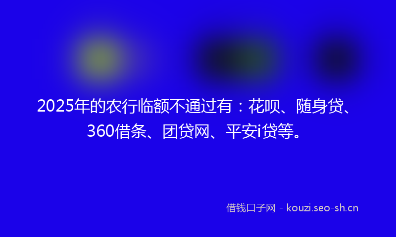 2025年的农行临额不通过有：花呗、随身贷、360借条、团贷网、平安i贷等。
