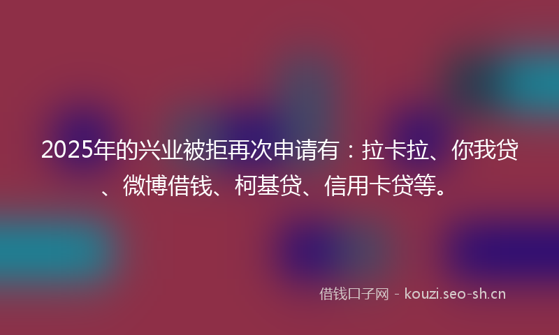 2025年的兴业被拒再次申请有：拉卡拉、你我贷、微博借钱、柯基贷、信用卡贷等。