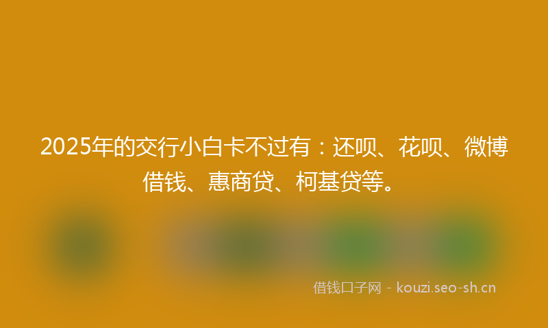 2025年的交行小白卡不过有：还呗、花呗、微博借钱、惠商贷、柯基贷等。