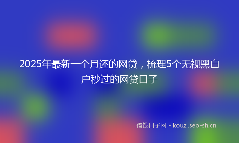 2025年最新一个月还的网贷，梳理5个无视黑白户秒过的网贷口子
