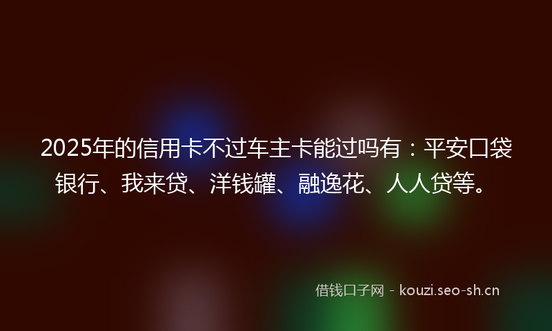 2025年的信用卡不过车主卡能过吗有：平安口袋银行、我来贷、洋钱罐、融逸花、人人贷等。