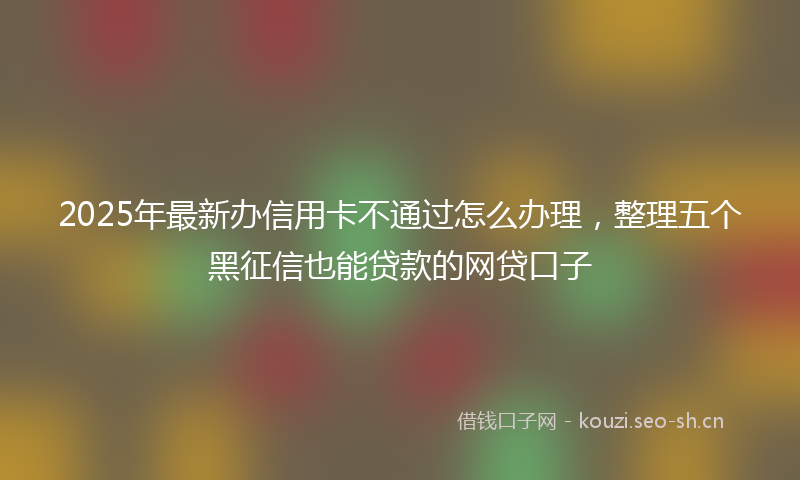 2025年最新办信用卡不通过怎么办理，整理五个黑征信也能贷款的网贷口子